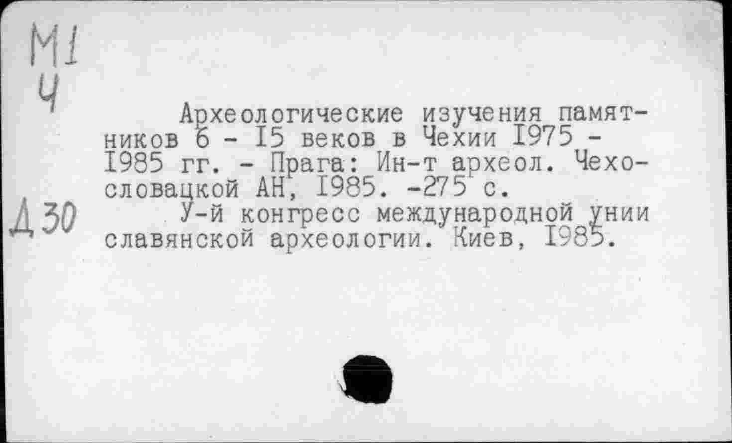 ﻿Ml ч
Л зо
Археологические изучения памятников о - 15 веков в Чехии 1975 -1985 гг. - Прага: Ин-т археол. Чехословацкой АН, 1985. -275 с.
У-й конгресс международной унии славянской археологии.' Киев, 1985.